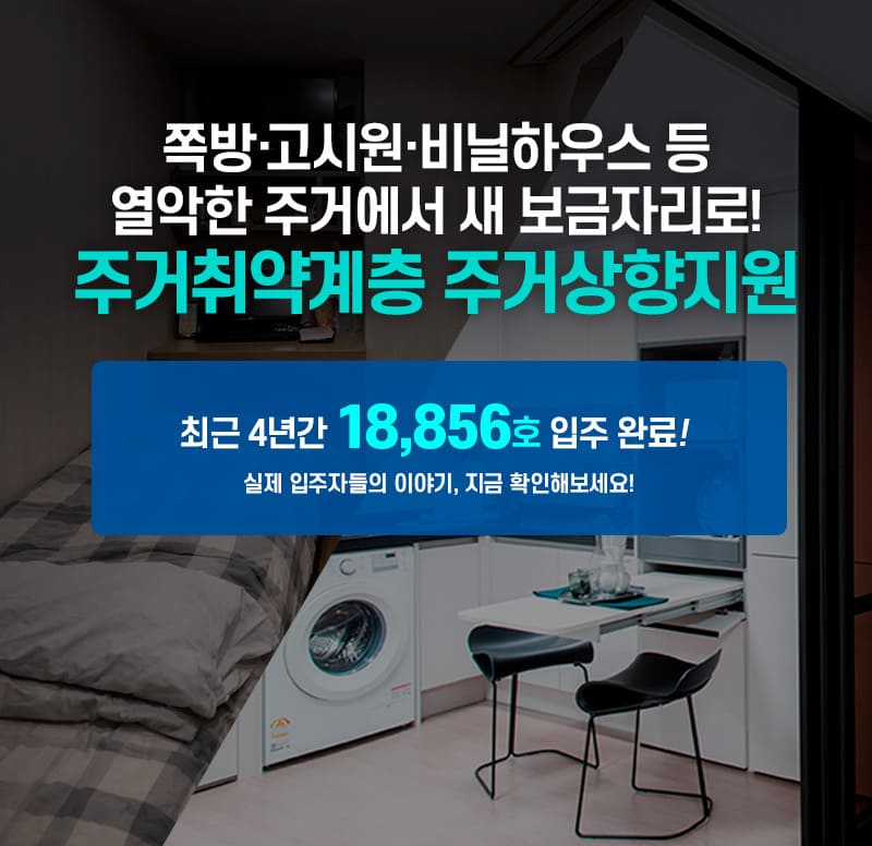 쪽방&middot;고시원&middot;비닐하우스 등 열악한 주거에서 새 보금자리로! 주거취약계층 주거상향 지원. 최근 4년간 18,856호 입주 완료! 실제 입주자들의 이야기, 지금 확인해보세요!