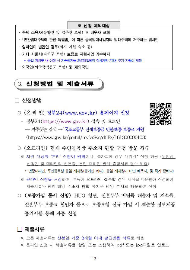 ※ 신청 제외대상;· 주택 소유자(분양권 및 입주권 포함) ※ 배우자 포함;· 민간임대주택에 관한 특별법」에 따른 등록임대사업자의 임대주택에 거주하는 임차인;· 임차인이 법인인 경우(회사 지원 숙소 등);· 기타 서울시(자치구 포함) 보증료 지원사업 기수혜자; * 동일 자치구 내 이전 시 기수혜자는 2년간(일반적 전세계약 기간) 추가 지원이 제한;· 외국인(외국국적동포 포함) 및 재외국민;3. 신청방법 및 제출서류;□ 신청방법;○ (온 라 인) 정부24(www.gov.kr) 홈페이지 신청;- 정부24(https://www.gov.kr) 접속 및 로그인→ 자주찾는 검색 → ‘국토교통부 전세보증금 반환보증 보증료 지원’;(https://www.gov.kr/portal/rcvfvrSvc/dtlEx/161300000103);○ (오프라인) 현재 주민등록상 주소지 관할 구청 방문 접수※ 지원 대상자 ‘본인’ 신청이 원칙이나, 불가피한 경우 대리인* 신청 허용 (위임장,신청인 및 대리인의 신분증, 본인-대리인 관계 증명서류 필수 제출);* 법정대리인, 주민등록상 동일 세대원(동거인 제외), 동일 세대원이 아닌 배우자, 및 직계 존비속);※ 온라인 신청을 권장하며, 부득이 오프라인 접수할 경우 서식을 다운받아 작성하여제출서류와 함께 해당 주소지 관할 자치구 담당 부서로 방문하여 신청;○ (보증가입 동시 신청) HUG 청년, 신혼부부 버팀목 대출자 및저소득,신혼부부 보증료 할인자 등으로 보증보험 신규 가입 시 제출한 정보제공동의서를 통해 자동 신청; 제출서류 ※ 모든 제출서류는 신청일 기준 3개월 이내 발급받은 서류로 제출 ※ 온라인 신청 시 제출서류를 촬영 또는 스캔하여 pdf 또는 jpg파일로 업로드
