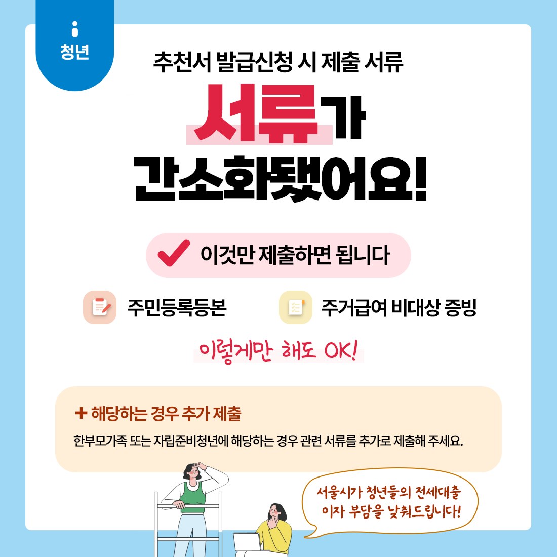 추천서 발급신청 시 제출 서류, 서류가 간소화됐어요!이것만 제출하면 됩니다 주민등록등본, 주거급여 비대상 증빙 이렇게만 해도 OK!, 해당하는 경우 추가 제출 한부모가족 또는 자립준비청년에 해당하는 경우 관련 서류를 추가로 제출해 주세요. 서울시 청년들의 전세대출 이자부담을 낮춰드립니다!