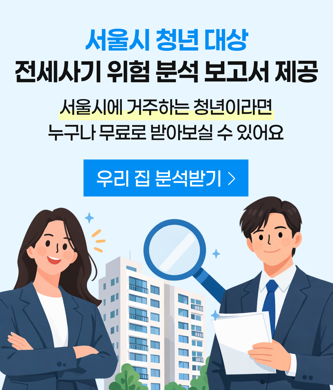 서울시가 민간 부동산리스크 분석 플랫폼 내집스캔과 함께 
'전세사기 위험도 분석 보고서'를 확대 제공합니다.

서울시 내 임대차계약 체결 예정인 만 39세 이하 청년은 누구나 신청 가능하며,
하단 링크로 ‘내집스캔’ 접속하여 계약 예정 주택의 주소를 입력한 뒤,
결제단계에서 지원대상 확인 후에 서울시 무료쿠폰 발급·적용 가능합니다.
https://www.naezipscan.com/campaign/seoul
 
내집스캔 사용방법과 관련한 문의사항은 
내집스캔 어플리케이션 내 채널톡 또는 내집스캔 고객센터(☎070-8648-1890)로 연락주시기 바랍니다.
 
감사합니다.