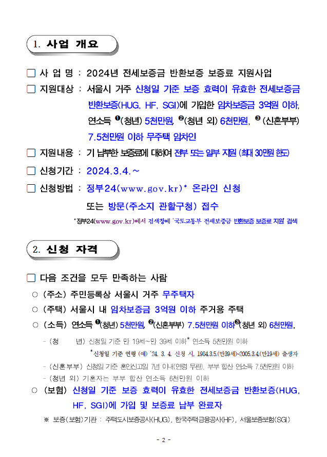 1. 사업 개요; 사 업 명 : 2024년 전세보증금 반환보증 보증료 지원사업 지원대상 : 서울시 거주 신청일 기준 보증 효력이 유효한 전세보증금반환보증(HUG, HF, SGI)에 가입한 임차보증금 3억원이하,연소득 ➊(청년)5천만원, ➋(청년 외)6천만원, ➌ (신혼부부)7.5천만원 이하 무주택 임차인; 지원내용 : 기납부한보증료에대하여전부또는일부 지원(최대30만원한도); 신청기간 : 2024.3.4.~; 신청방법 : 정부24(www.gov.kr)* 온라인 신청 또는 방문(주소지 관할구청) 접수;*정부24(www.gov.kr)에서 검색창에 ‘국토교통부 전세보증금 반환보증 보증료 지원’ 검색2. 신청 자격; 다음 조건을 모두 만족하는 사람;○ (주소) 주민등록상 서울시 거주 무주택자;○ (주택) 서울시 내 임차보증금 3억원 이하 주거용 주택;○ (소득) 연소득 ➊(청년)5천만원, ➋(신혼부부) 7.5천만원 이하➌(청년 외)6천만원,- (청 년) 신청일 기준 만 19세~만 39세 이하* 연소득 5천만원 이하*신청일 기준 연령 (예) ’24. 3. 4. 신청 시, 1984.3.5.(만39세)~2005.3.4.(만19세) 출생자- (신혼부부) 신청일 기준 혼인신고일 7년 이내(연령 무관), 부부 합산 연소득 7.5천만원이하- (청년 외) 기혼자는 부부 합산 연소득 6천만원 이하○ (보험) 신청일 기준 보증 효력이 유효한 전세보증금 반환보증(HUG,HF, SGI)에 가입 및 보증료 납부 완료자;※ 보증(보험)기관 : 주택도시보증공사(HUG), 한국주택금융공사(HF), 서울보증보험(SGI)
