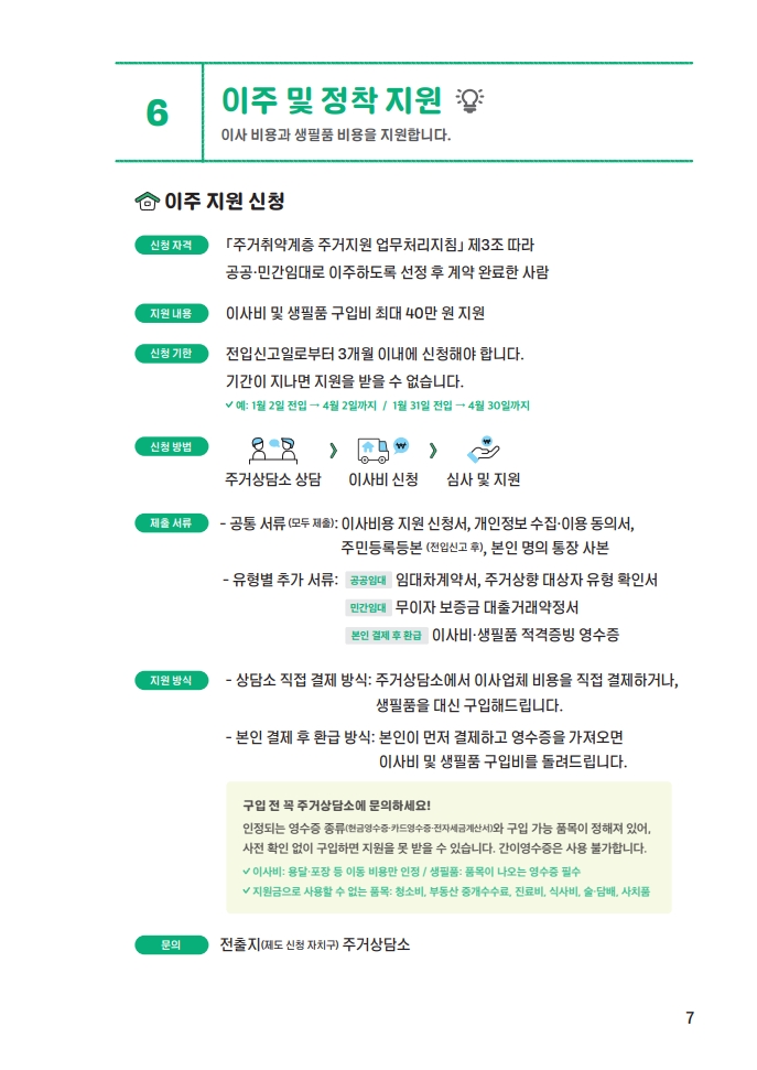 6. 이주지원 및 정착지원 - 이사 비용과 생필품 비용을 지원합니다. 이주 지원 신청 신청자격: 주거취약계층 주거지원 업무처리지침 제3조 따라 공공·민간임대로 이주하도록 선정 후 계약 완료한 사람. 지원 내용: 이사비 및 생필품 구입비 최대 40만 원 지원. 신청 기한: 전입신고일로 부터 3개월 이내에 신청해야 합니다. 기간이 지나면 지원을 받을 수 없습니다. 예: 1월 2일 전입 → 4월 2일까지 / 1월 31일 전입 → 4월 30일까지. 신청방법: 주거상담소 상담 → 이사비 신청 → 심사 및 지원. 제출 서류: 공통서류(모두제출) - 이사비용 지원 신청서, 개인정보 수집·이용 동의서, 주민등록등본(전입신고 후), 본인 명의 통장 사본. 유형별 추가서류 - 공공임대: 임대차 계약서, 주거상향 대상자 유형 확인서, 민간임대: 무이자 보증금 대출거래약정서, 본인 결제 후 환급: 이사비·생필품 적격증빙 영수증. 지원방식: 상담소 직업 결제 방식 - 주거상담소에서 이사업체 비용을 직접 결제하거나 생필품을 대신 구입해드립니다. 본인 결제 후 환급 방식 - 본인이 먼저 결제하고 영수증을 가져오면 이사비 및 생필품 구입비를 돌려드립니다. 구입 전 꼭 주거상담소에 문의하세요! 인정되는 영수증 종류(현금영수증·카드영수증·전자세금계산서)와 구입 가능 품목이 정해져 있어, 사전 확인 없이 구입하면 지원을 못 받을 수 있습니다. 간이영수증은 사용 불가합니다. 이사비: 용달·포장 등 이동 비용만 인정 / 생필품: 품목이 나오는 영수증 필수, 지원금으로 사용할 수 없는 품목: 청소비, 부동산 중개수수료, 진료비, 식사비, 술·담배, 사치품. 문의: 전출지(제도 신청 자치구) 주거상담소