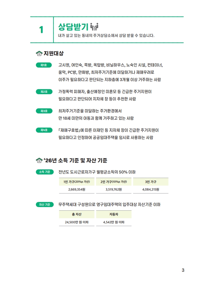 1. 상담받기 - 내가 살고 있는 동네의 주거상담소에서 상담 받을 수 있습니다. 지원대상: 제1호 - 고시원, 여인숙, 쪽방, 옥탑방, 비닐하우스, 노숙인 시설, 컨테이너, 움막, PC방, 만화방, 최저주거기준에 미달하거나 재해우려로 이주가 필요하다고 판단되는 지하층에 3개월 이상 거주하는 사람, 제2호 - 가정폭력 피해자, 출산예정인 미혼모 등 긴급한 주거지원이 필요하다고 판단되어 지자체장 등이 추천한 사람, 제3호 - 최저주거기준을 미달하는 주거환경에서 만 18세 미만의 아동과 함께 거주하고 있는 사람, 제4호 - 「재해구호법」에 따른 이재민 등 지자체장이 긴급한 주거지원이 필요하다고 인정하여 공공임대주택을 임시로 사용하는 사람. '26년 소득 기준 및 자산기준 - 소득기준: 전년도 도시근로자가구 월평균소득의 50% 이하 - 1인가구 (20%p 가산) 2,669,354원, 2인가구(10%p 가산) 3,519,762원, 3인가구 4,084,215원. 자산기준: 무주택세대 구성원으로 영구임대주택의 입주대상 자산기준 이하 - 총자산 24,500만원 이하, 자동차 4,542만원 이하