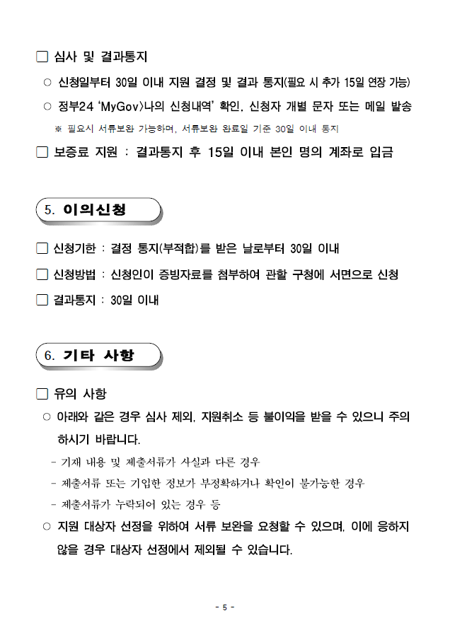 심사 및 결과통지 ○ 신청일부터 30일 이내 지원 결정 및 결과 통지(필요 시 추가 15일 연장가능)○ 정부24 ‘MyGov>나의 신청내역’ 확인, 신청자 개별 문자 또는 메일발송 ※ 필요시 서류보완 가능하며, 서류보완 완료일 기준 30일 이내 통지; 보증료 지원 : 결과통지 후 15일 이내 본인 명의 계좌로입금; 5. 이의신청 신청기한 : 결정 통지(부적합)를 받은 날로부터 30일 이내
; 신청방법 : 신청인이 증빙자료를 첨부하여 관할 구청에 서면으로신청 결과통지 : 30일 이내; 6. 기타 사항; 유의 사항 ○ 아래와 같은 경우 심사 제외, 지원취소 등 불이익을 받을 수 있으니주의하시기 바랍니다. - 기재 내용 및 제출서류가 사실과 다른 경우 - 제출서류 또는 기입한 정보가 부정확하거나 확인이 불가능한 경우 - 제출서류가 누락되어 있는 경우 등 ○ 지원 대상자 선정을 위하여 서류 보완을 요청할 수 있으며, 이에응하지않을 경우 대상자 선정에서 제외될 수 있습니다.
