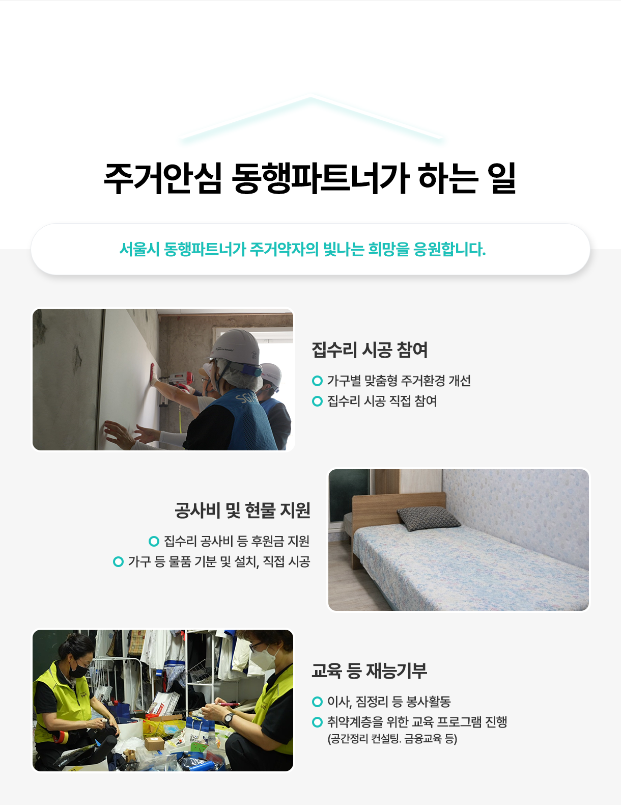 주거안심 동행파트너가 하는 일 - 서울시 동행파트너가 주거약자의 빛나는 희망을 응원합니다. 집수리 시공참여: 가구별 맞춤형 주거환경 개선,  집수리 시공 직접 참여, 공사비 및 현물 지원: 집수리 공사비 등 후원금 지원, 가구 등 물품 기분 및 설치, 직접 시공, 교육 등 재능기부: 이사, 짐정리 등 봉사활동,  취약계층을 위한 교육 프로그램 진행(공간정리 컨설팅. 금융교육 등)