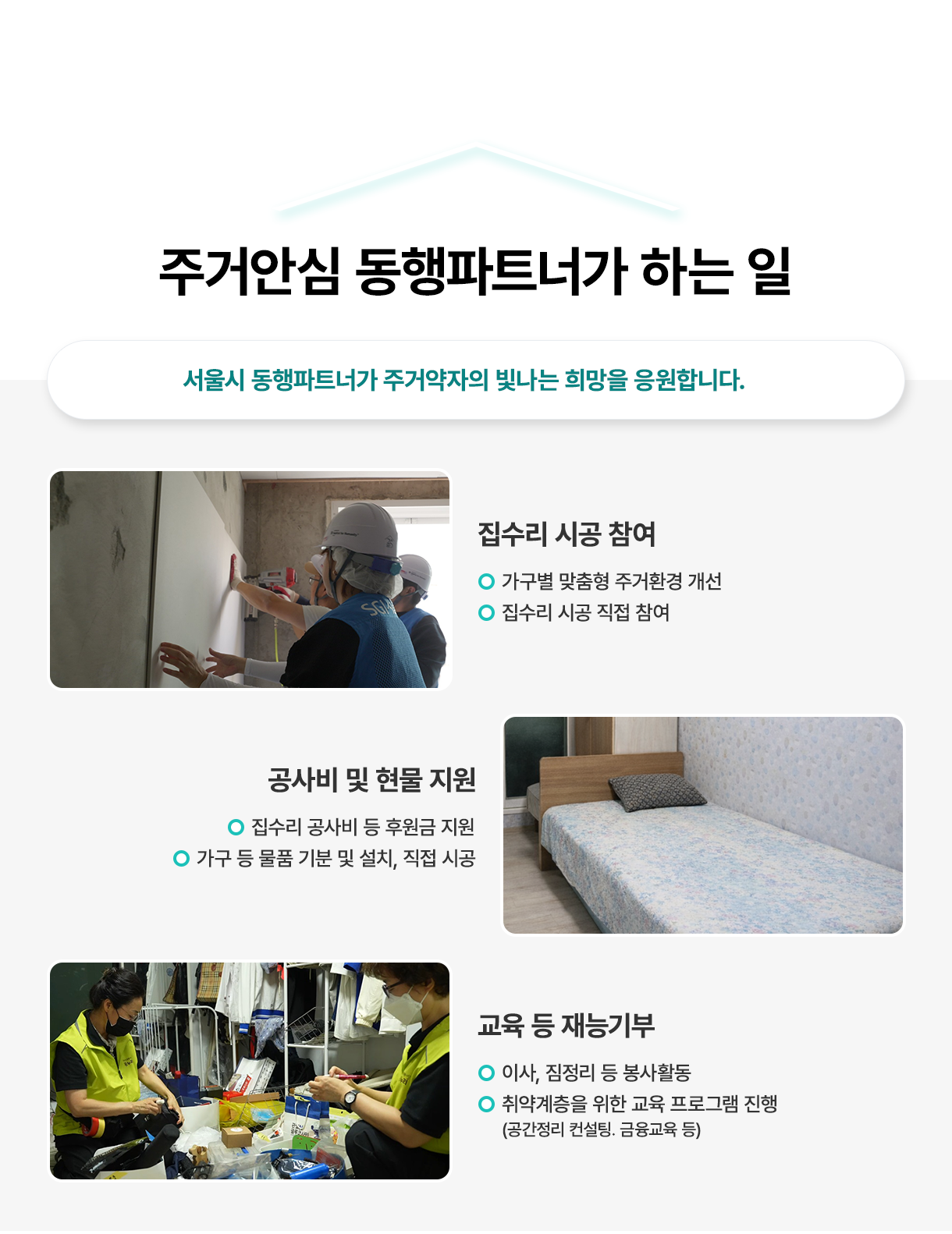 주거안심 동행파트너가 하는 일 - 서울시 동행파트너가 주거약자의 빛나는 희망을 응원합니다. 집수리 시공참여: 가구별 맞춤형 주거환경 개선,  집수리 시공 직접 참여, 공사비 및 현물 지원: 집수리 공사비 등 후원금 지원, 가구 등 물품 기분 및 설치, 직접 시공, 교육 등 재능기부: 이사, 짐정리 등 봉사활동,  취약계층을 위한 교육 프로그램 진행(공간정리 컨설팅. 금융교육 등)