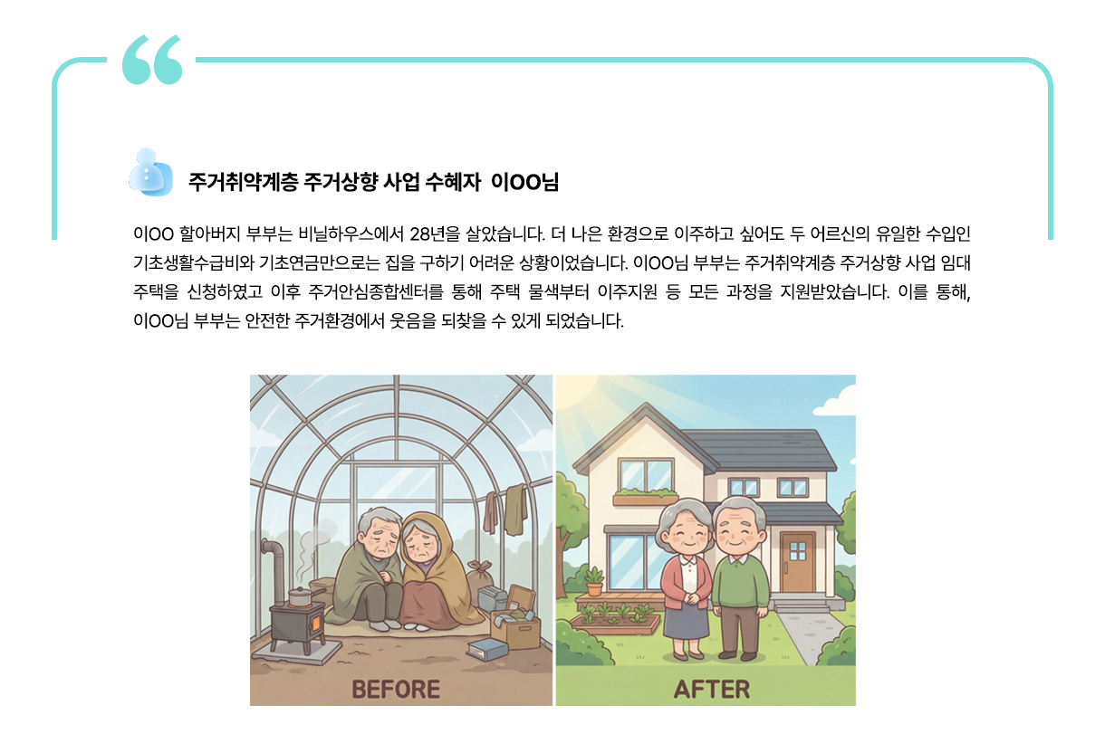 주거취약계층 주거상향 사업 수혜자 이ᄋᄋ님: 100 할아버지 부부는 비닐하우스에서 28년을 살았습니다. 더 나은 환경으로 이주하고 싶어도 두 어르신의 유일한 수입인 기초생활수급비와 기초연금만으로는 집을 구하기 어려운 상황이었습니다. 100님 부부는 주거취약계층 주거상향 사업 임대 주택을 신청하였고 이후 주거안심종합센터를 통해 주택 물색부터 이주지원 등 모든 과정을 지원받았습니다. 이를 통해, 100님 부부는 안전한 주거환경에서 웃음을 되찾을 수 있게 되었습니다.  BEFORE 이미지, AFTER 이미지