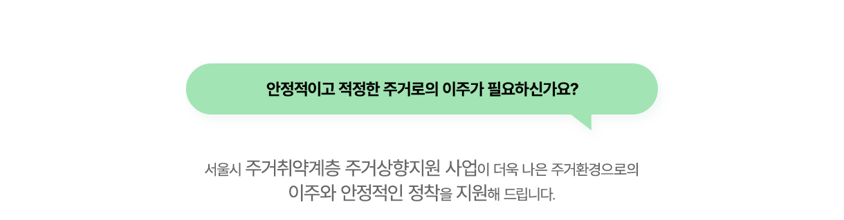 안정적이고 적정한 주거로의 이주가 필요하신가요? 서울시 주거취약계층 주거상향지원 사업이 더욱 나은 주거환경으로의 이주와 안정적인 정착을 지원해 드립니다.