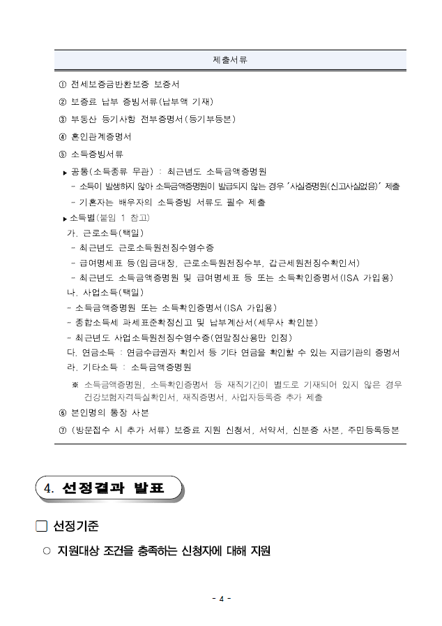 제출서류 ① 전세보증금반환보증 보증서② 보증료 납부 증빙서류(납부액 기재)③ 부동산 등기사항 전부증명서(등기부등본)④ 혼인관계증명서⑤ 소득증빙서류;▶ 공통(소득종류 무관) : 최근년도 소득금액증명원- 소득이 발생하지 않아 소득금액증명원이 발급되지 않는 경우 '사실증명원(신고사실없음)' 제출- 기혼자는 배우자의 소득증빙 서류도 필수 제출;▶ 소득별(붙임 1 참고);가. 근로소득(택일)- 최근년도 근로소득원천징수영수증- 급여명세표 등(임금대장, 근로소득원천징수부, 갑근세원천징수확인서)- 최근년도 소득금액증명원 및 급여명세표 등 또는 소득확인증명서(ISA 가입용);나. 사업소득(택일)- 소득금액증명원 또는 소득확인증명서(ISA 가입용)- 종합소득세 과세표준확정신고 및 납부계산서(세무사 확인분)- 최근년도 사업소득원천징수영수증(연말정산용만 인정);다. 연금소득 : 연금수급권자 확인서 등 기타 연금을 확인할 수 있는 지급기관의 증명서라. 기타소득 : 소득금액증명원 ※ 소득금액증명원, 소득확인증명서 등 재직기간이 별도로 기재되어 있지 않은 경우건강보험자격득실확인서, 재직증명서, 사업자등록증 추가 제출 ⑥ 본인명의 통장 사본 ⑦ (방문접수 시 추가 서류) 보증료 지원 신청서, 서약서, 신분증 사본, 주민등록등본4. 선정결과 발표; 선정기준 ○ 지원대상 조건을 충족하는 신청자에 대해 지원
