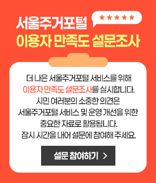 서울주거포털 이용자 만족도 설문조사 더 나은 서울주거포털 서비스를 위해 이용자 만족도 설문조사를 실시합니다.시민 여러분의 소중한 의견은 서울주거포털 서비스 및 운영 개선을 위한 중요한 자료로 활용됩니다.잠시 시간을 내어 설문에 참여해 주세요.