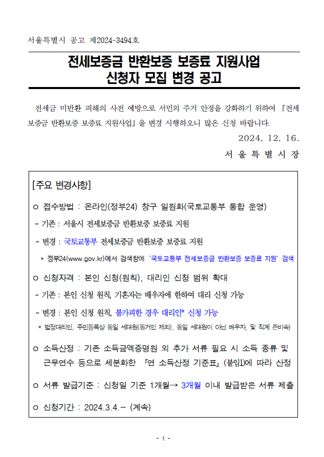 서울특별시 공고 제2024-3494호;전세보증금 반환보증 보증료 지원사업;신청자 모집 변경 공고; 전세금 미반환 피해의 사전 예방으로 서민의 주거 안정을 강화하기 위하여『전세보증금 반환보증 보증료 지원사업』을 변경 시행하오니 많은 신청 바랍니다. 2024. 12. 16.;서 울 특 별 시 장[주요 변경사항];ㅇ 접수방법 : 온라인(정부24) 창구 일원화(국토교통부 통합 운영) - 기존 : 서울시 전세보증금 반환보증 보증료 지원; - 변경 : 국토교통부 전세보증금 반환보증 보증료 지원; * 정부24(www.gov.kr)에서 검색창에‘국토교통부 전세보증금 반환보증 보증료 지원’검색ㅇ 신청자격 : 본인 신청(원칙), 대리인 신청 범위 확대;- 기존 : 본인 신청 원칙, 기혼자는 배우자에 한하여 대리 신청 가능; - 변경 : 본인 신청 원칙, 불가피한 경우 대리인* 신청 가능; * 법정대리인, 주민등록상 동일 세대원(동거인 제외), 동일 세대원이 아닌 배우자, 및 직계 존비속);ㅇ 소득산정 : 기존 소득금액증명원 외 추가 서류 필요 시 소득 종류 및 근무연수 등으로 세분화한 「연 소득산정 기준표」(붙임1)에 따라 산정ㅇ 서류 발급기준 : 신청일 기준 1개월→ 3개월 이내 발급받은 서류 제출;ㅇ 신청기간 : 2024.3.4.~ (계속)